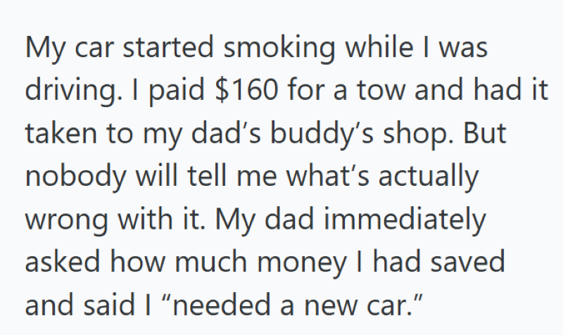 My car started smoking while I was driving. I paid $160 for a tow and had it taken to my dad's buddy's shop. But nobody will tell me what's actually wrong with it. My dad immediately asked how much money I had saved and said I "needed a new car."