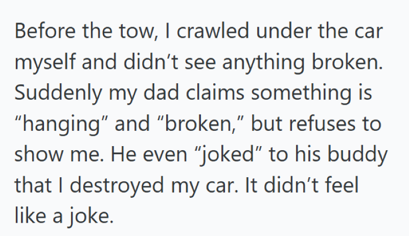 Before the tow, I crawled under the car myself and didn't see anything broken. Suddenly my dad claims something is "hanging" and "broken," but refuses to show me. He even "joked" to his buddy that I destroyed my car. It didn't feel like a joke.