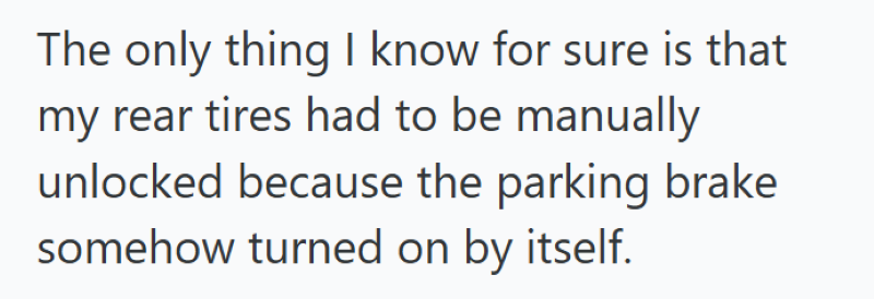 The only thing I know for sure is that my rear tires had to be manually unlocked because the parking brake somehow turned on by itself.