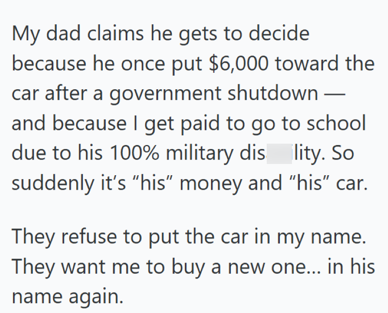 My dad claims he gets to decide because he once put $6,000 toward the car after a government shutdown — and because I get paid to go to school due to his 100% military dis lity. So suddenly it's "his" money and "his” car. They refuse to put the car in my name. They want me to buy a new one... in his name again.