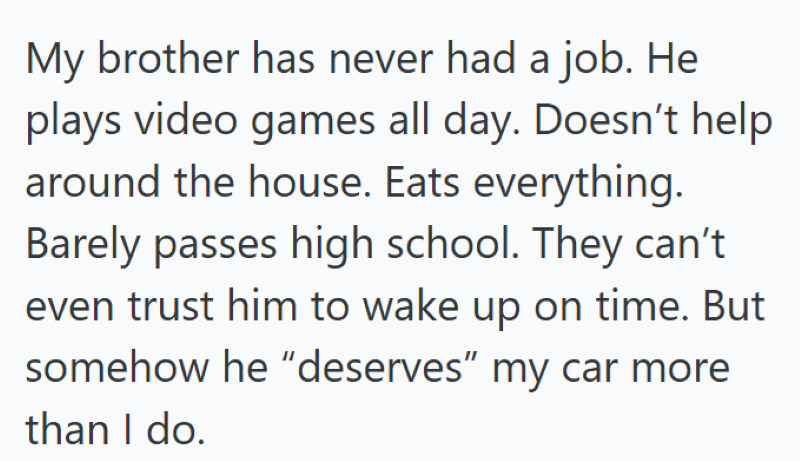My brother has never had a job. He plays video games all day. Doesn't help around the house. Eats everything. Barely passes high school. They can't even trust him to wake up on time. But somehow he "deserves" my car more than I do.