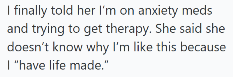 I finally told her I'm on anxiety meds and trying to get therapy. She said she doesn't know why I'm like this because I "have life made."