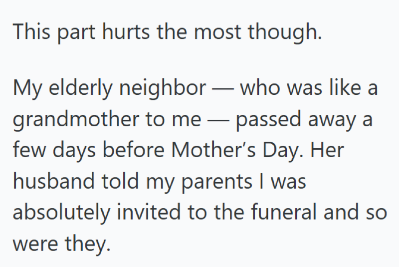 This part hurts the most though. My elderly neighbor — who was like a grandmother to me — passed away a few days before Mother's Day. Her husband told my parents I was absolutely invited to the funeral and so were they.