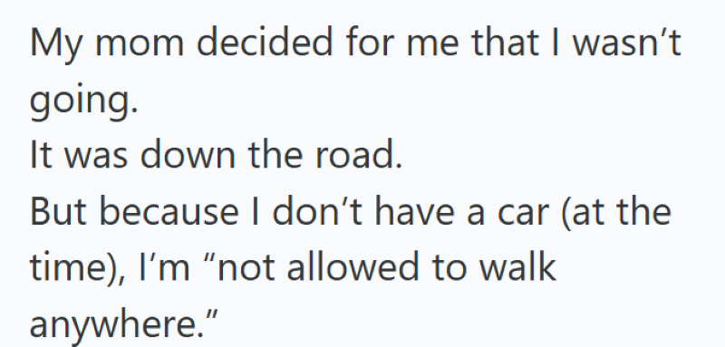 My mom decided for me that I wasn't going. It was down the road. But because I don't have a car (at the time), I'm "not allowed to walk anywhere."