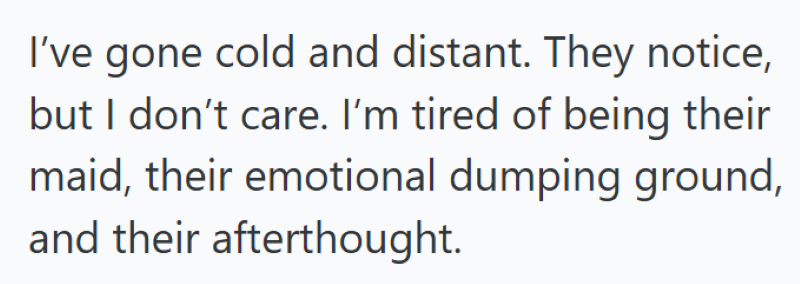 I've gone cold and distant. They notice, but I don't care. I'm tired of being their maid, their emotional dumping ground, and their afterthought.