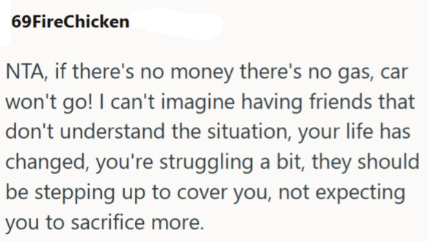 69FireChicken NTA, if there's no money there's no gas, car won't go! I can't imagine having friends that don't understand the situation, your life has changed, you're struggling a bit, they should be stepping up to cover you, not expecting you to sacrifice more.