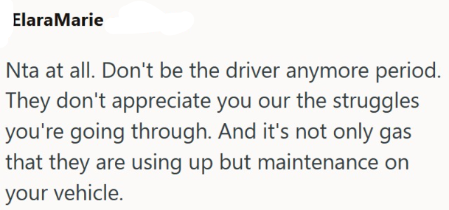 ElaraMarie Nta at all. Don't be the driver anymore period. They don't appreciate you our the struggles you're going through. And it's not only gas that they are using up but maintenance on your vehicle.