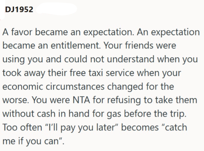 DJ1952 A favor became an expectation. An expectation became an entitlement. Your friends were using you and could not understand when you took away their free taxi service when your economic circumstances changed for the worse. You were NTA for refusing to take them without cash in hand for gas before the trip. Too often "I'll pay you later" becomes "catch me if you can".