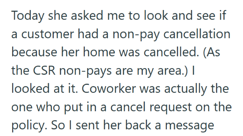 Today she asked me to look and see if a customer had a non-pay cancellation because her home was cancelled. (As the CSR non-pays are my area.) I looked at it. Coworker was actually the one who put in a cancel request on the policy. So I sent her back a message