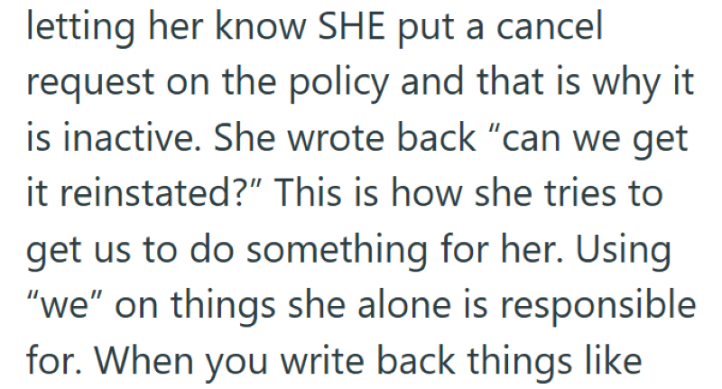 letting her know SHE put a cancel request on the policy and that is why it is inactive. She wrote back "can we get it reinstated?" This is how she tries to get us to do something for her. Using "we" on things she alone is responsible for. When you write back things like