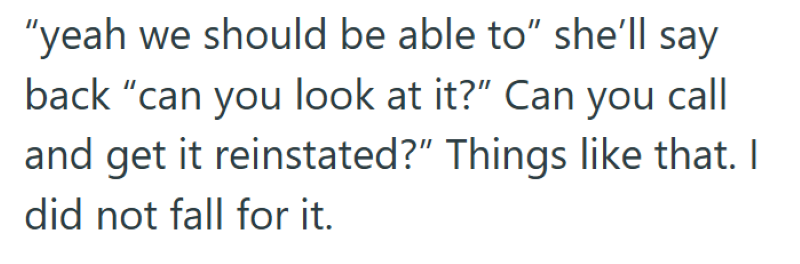"yeah we should be able to" she'll say back "can you look at it?" Can you call and get it reinstated?" Things like that. I did not fall for it.