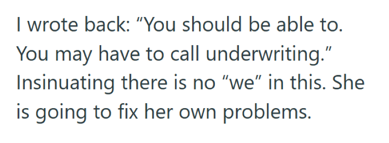 I wrote back: "You should be able to. You may have to call underwriting." Insinuating there is no "we" in this. She is going to fix her own problems.