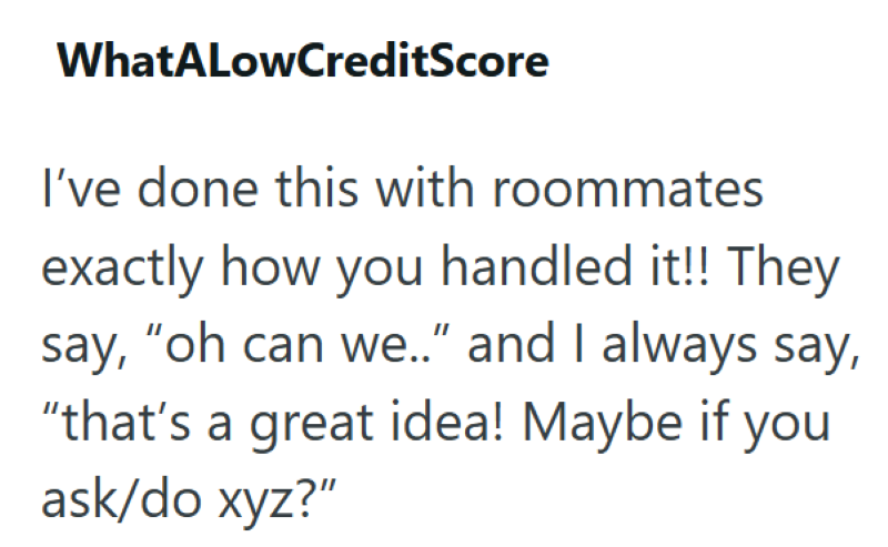 WhatALowCreditScore I've done this with roommates exactly how you handled it!! They say, "oh can we.." and I always say, "that's a great idea! Maybe if you ask/do xyz?"