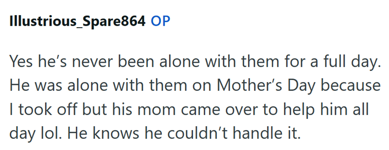 Illustrious_Spare864 OP Yes he's never been alone with them for a full day. He was alone with them on Mother's Day because I took off but his mom came over to help him all day lol. He knows he couldn't handle it.