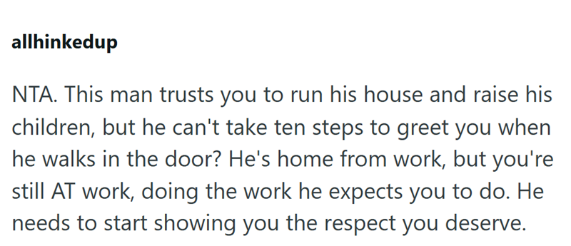 allhinkedup NTA. This man trusts you to run his house and raise his children, but he can't take ten steps to greet you when he walks in the door? He's home from work, but you're still AT work, doing the work he expects you to do. He needs to start showing you the respect you deserve.