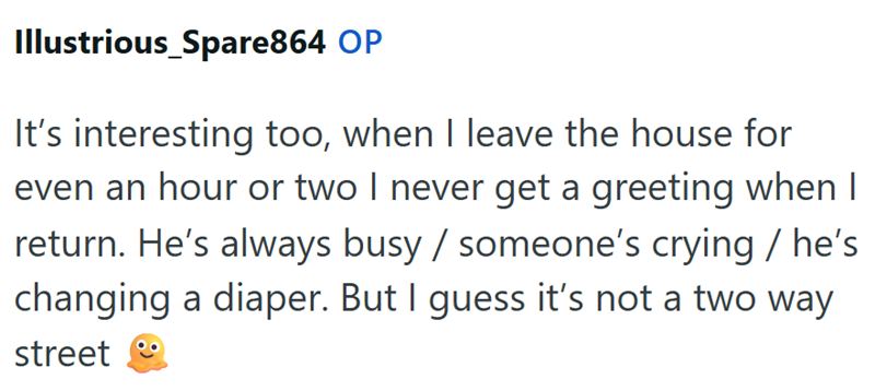 Illustrious_Spare864 OP It's interesting too, when I leave the house for even an hour or two I never get a greeting when I return. He's always busy / someone's crying / he's changing a diaper. But I guess it's not a two way street
