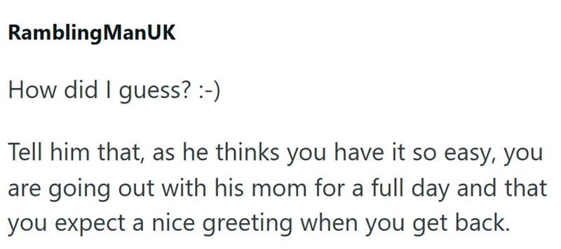 Rambling ManUK How did I guess? :-) Tell him that, as he thinks you have it so easy, you are going out with his mom for a full day and that you expect a nice greeting when you get back.
