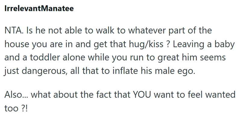 IrrelevantManatee NTA. Is he not able to walk to whatever part of the house you are in and get that hug/kiss? Leaving a baby and a toddler alone while you run to great him seems just dangerous, all that to inflate his male ego. Also... what about the fact that YOU want to feel wanted too ?!