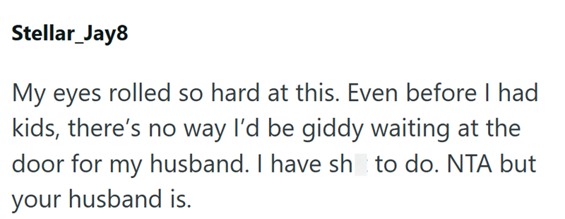 Stellar_Jay8 My eyes rolled so hard at this. Even before I had kids, there's no way I'd be giddy waiting at the door for my husband. I have sh to do. NTA but your husband is.