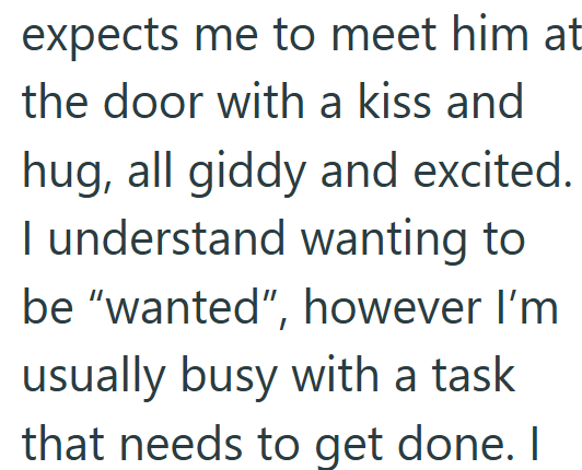 expects me to meet him at the door with a kiss and hug, all giddy and excited. I understand wanting to be "wanted", however I'm usually busy with a task that needs to get done. I