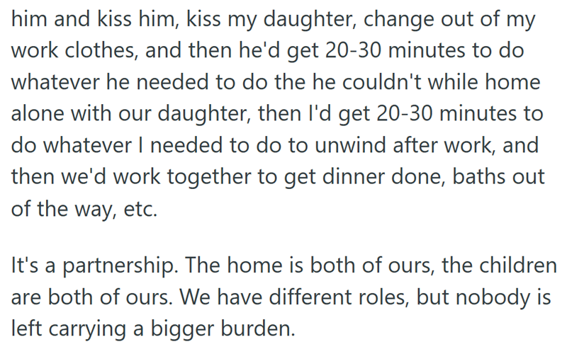 him and kiss him, kiss my daughter, change out of my work clothes, and then he'd get 20-30 minutes to do whatever he needed to do the he couldn't while home alone with our daughter, then I'd get 20-30 minutes to do whatever I needed to do to unwind after work, and then we'd work together to get dinner done, baths out of the way, etc. It's a partnership. The home is both of ours, the children are both of ours. We have different roles, but nobody is left carrying a bigger burden.
