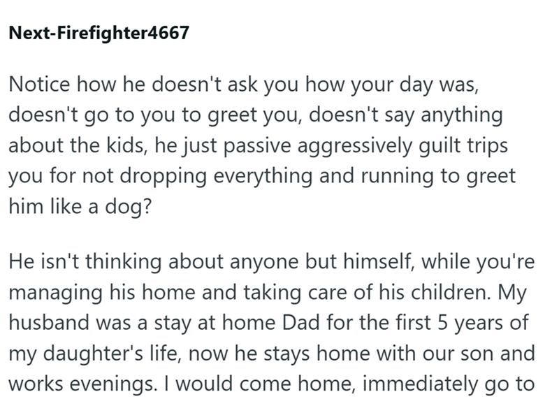 Next-Firefighter4667 Notice how he doesn't ask you how your day was, doesn't go to you to greet you, doesn't say anything about the kids, he just passive aggressively guilt trips you for not dropping everything and running to greet him like a dog? He isn't thinking about anyone but himself, while you're managing his home and taking care of his children. My husband was a stay at home Dad for the first 5 years of my daughter's life, now he stays home with our son and works evenings. I would come h