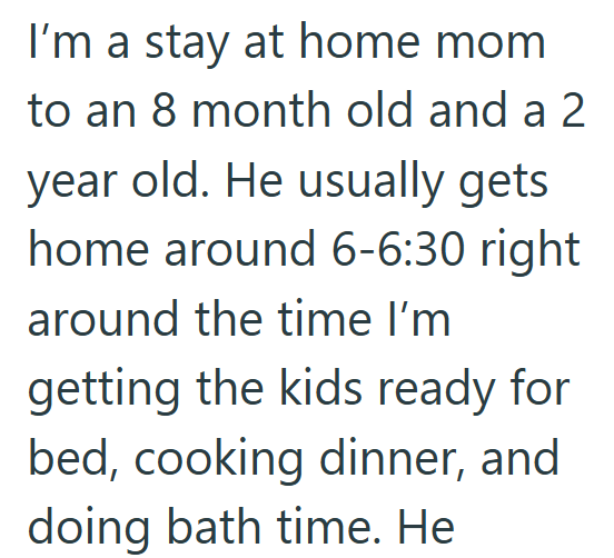 I'm a stay at home mom to an 8 month old and a2 year old. He usually gets home around 6-6:30 right around the time I'm getting the kids ready for bed, cooking dinner, and doing bath time. He