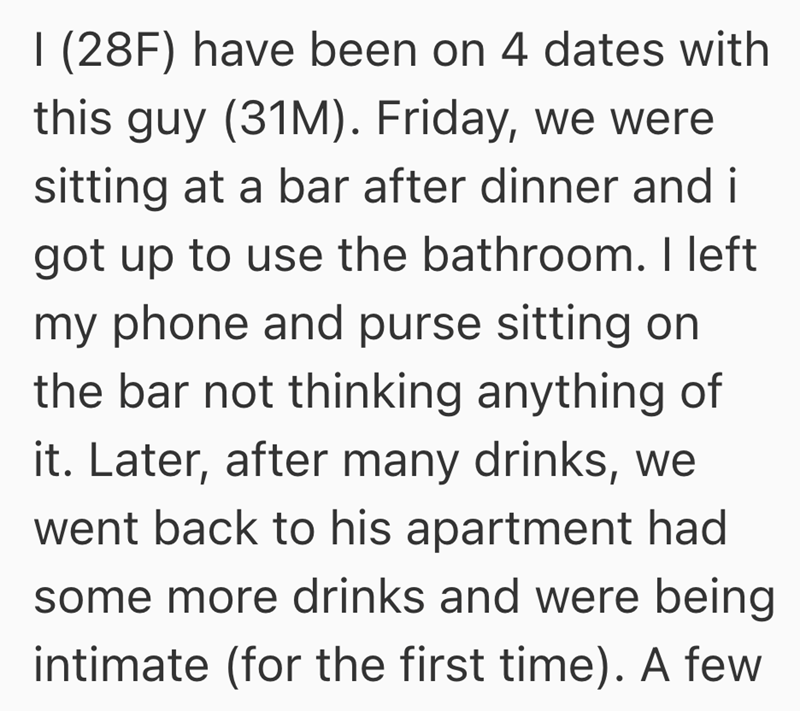 I (28F) have been on 4 dates with this guy (31M). Friday, we were sitting at a bar after dinner and i got up to use the bathroom. I left my phone and purse sitting on the bar not thinking anything of it. Later, after many drinks, we went back to his apartment had some more drinks and were being intimate (for the first time). A few