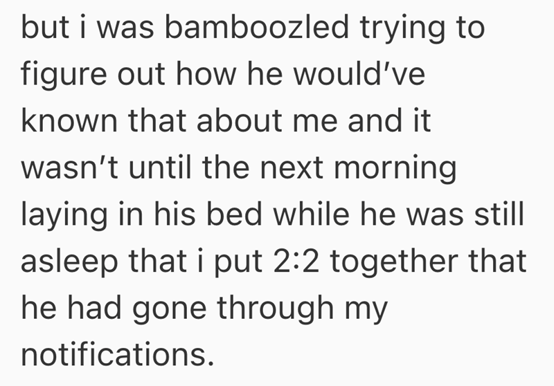 but i was bamboozled trying to figure out how he would've known that about me and it wasn't until the next morning laying in his bed while he was still asleep that i put 2:2 together that he had gone through my notifications.