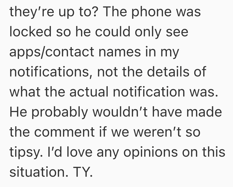 they're up to? The phone was locked so he could only see apps/contact names in my notifications, not the details of what the actual notification was. He probably wouldn't have made the comment if we weren't so tipsy. I'd love any opinions on this situation. TY.