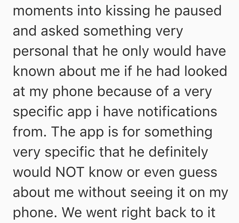 moments into kissing he paused and asked something very personal that he only would have known about me if he had looked at my phone because of a very specific app i have notifications from. The app is for something very specific that he definitely would NOT know or even guess about me without seeing it on my phone. We went right back to it