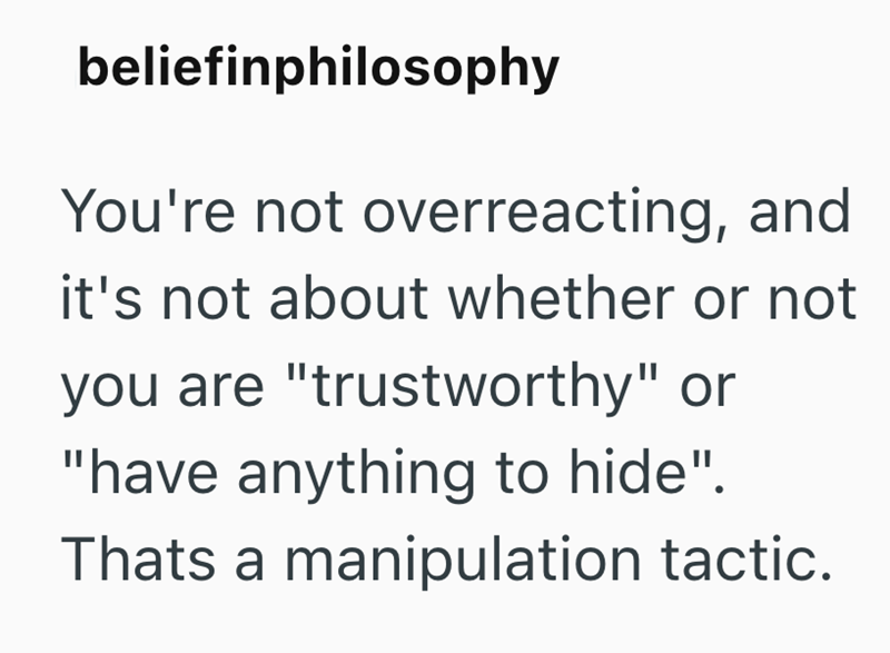 beliefinphilosophy You're not overreacting, and it's not about whether or not you are "trustworthy" or "have anything to hide". Thats a manipulation tactic.