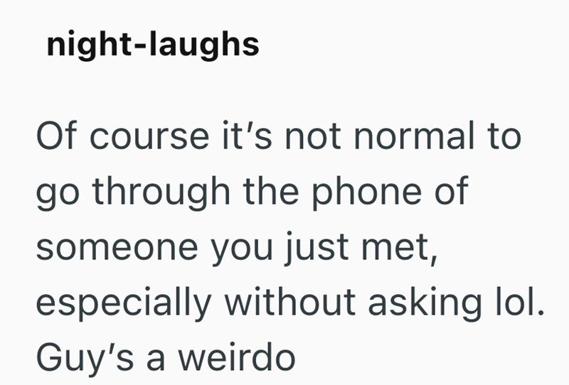 night-laughs Of course it's not normal to go through the phone of someone you just met, especially without asking lol. Guy's a weirdo