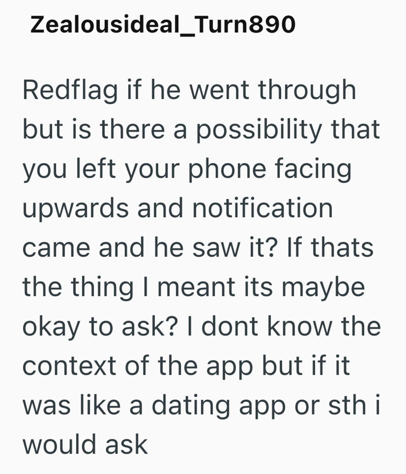 Zealousideal_Turn890 Redflag if he went through but is there a possibility that you left your phone facing upwards and notification came and he saw it? If thats the thing I meant its maybe okay to ask? I dont know the context of the app but if it was like a dating app or sth i would ask