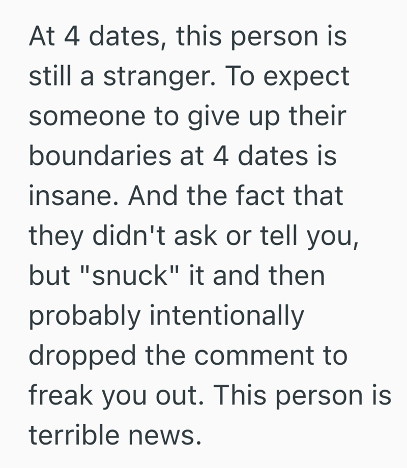 At 4 dates, this person is still a stranger. To expect someone to give up their boundaries at 4 dates is insane. And the fact that they didn't ask or tell you, but "snuck" it and then probably intentionally dropped the comment to freak you out. This person is terrible news.