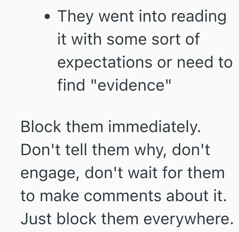 They went into reading it with some sort of expectations or need to find "evidence" Block them immediately. Don't tell them why, don't engage, don't wait for them to make comments about it. Just block them everywhere.