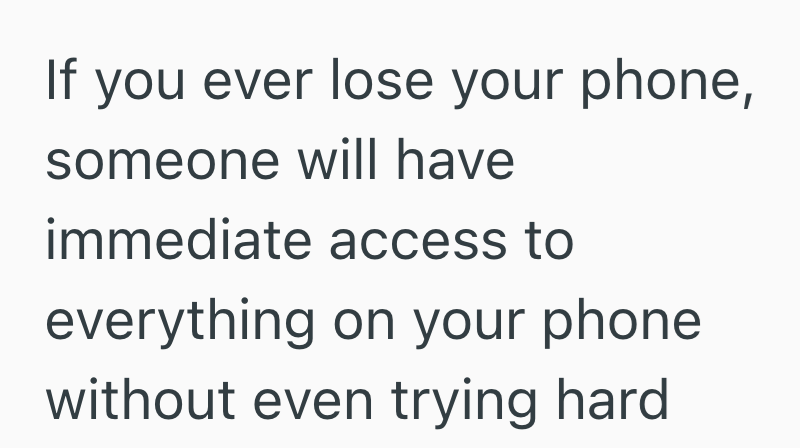 If you ever lose your phone, someone will have immediate access to everything on your phone without even trying hard