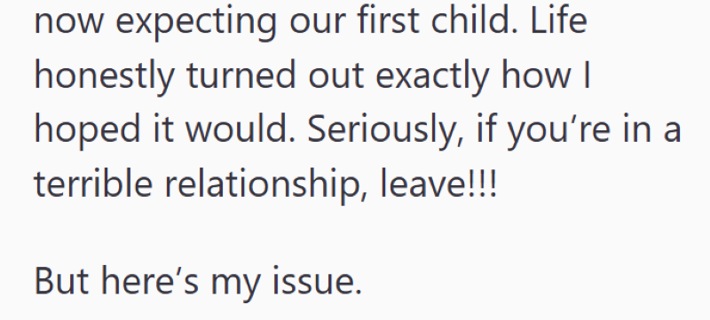 now expecting our first child. Life honestly turned out exactly how I hoped it would. Seriously, if you're in a terrible relationship, leave!!! But here's my issue.