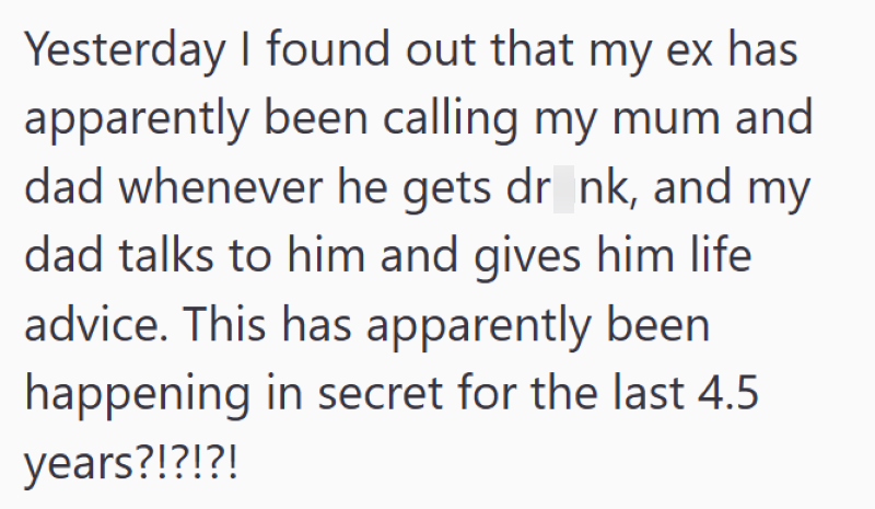 Yesterday I found out that my ex has apparently been calling my mum and dad whenever he gets drink, and my dad talks to him and gives him life advice. This has apparently been happening in secret for the last 4.5 years?!?!?!