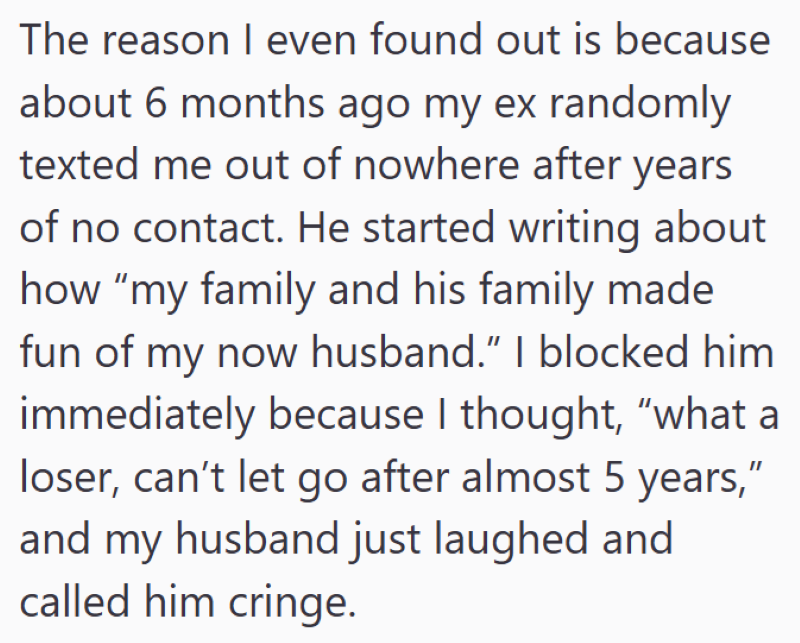 The reason I even found out is because about 6 months ago my ex randomly texted me out of nowhere after years of no contact. He started writing about how "my family and his family made fun of my now husband.” I blocked him immediately because I thought, "what a loser, can't let go after almost 5 years," and my husband just laughed and called him cringe.