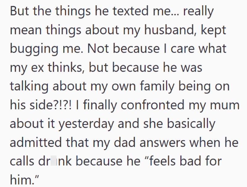 But the things he texted me... really mean things about my husband, kept bugging me. Not because I care what my ex thinks, but because he was talking about my own family being on his side?!?! I finally confronted my mum about it yesterday and she basically admitted that my dad answers when he calls drink because he "feels bad for him."