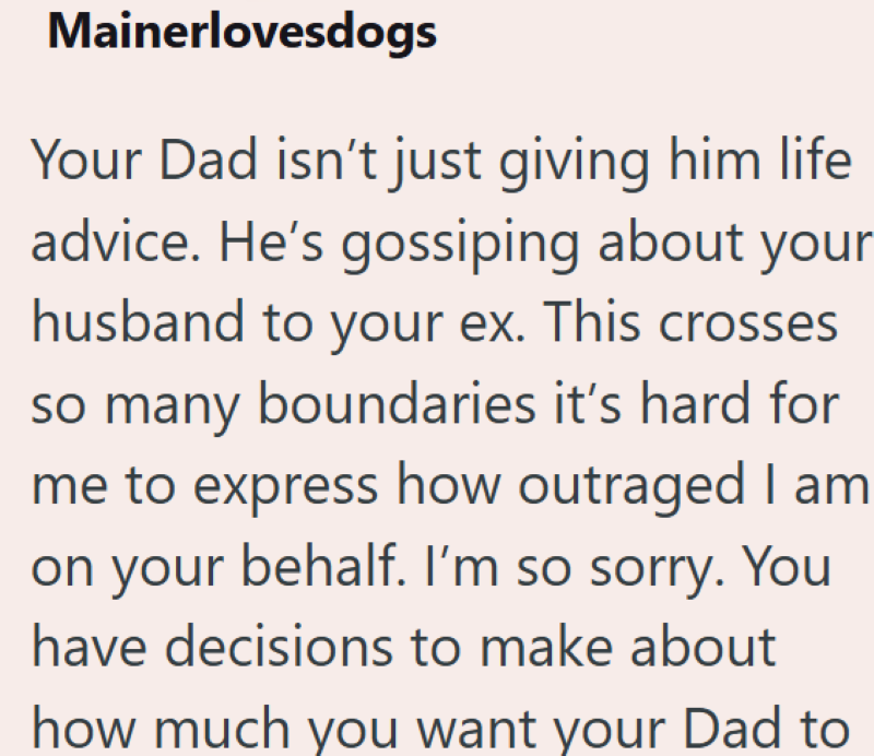 Mainerlovesdogs Your Dad isn't just giving him life advice. He's gossiping about your husband to your ex. This crosses so many boundaries it's hard for me to express how outraged I am on your behalf. I'm so sorry. You have decisions to make about how much you want your Dad to