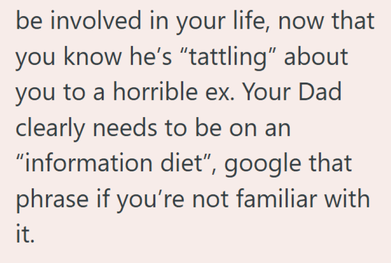 be involved in your life, now that you know he's "tattling" about you to a horrible ex. Your Dad clearly needs to be on an "information diet", google that phrase if you're not familiar with it.