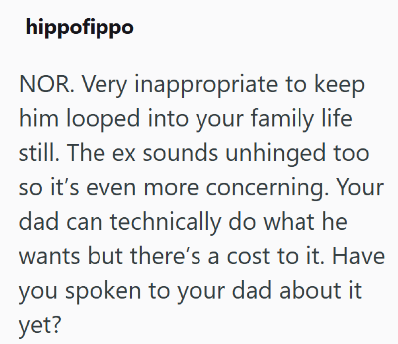 hippofippo NOR. Very inappropriate to keep him looped into your family life still. The ex sounds unhinged too so it's even more concerning. Your dad can technically do what he wants but there's a cost to it. Have you spoken to your dad about it yet?