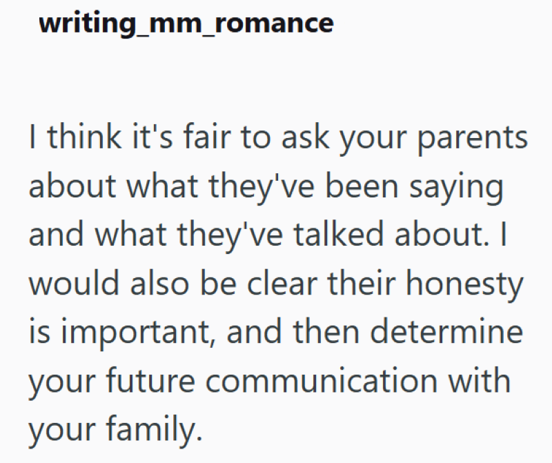 writing_mm_romance I think it's fair to ask your parents about what they've been saying and what they've talked about. I would also be clear their honesty is important, and then determine your future communication with your family.