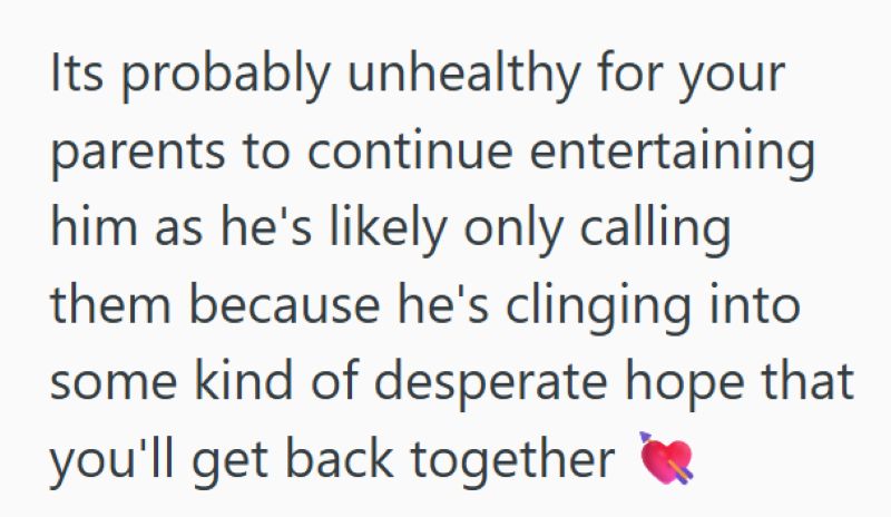 Its probably unhealthy for your parents to continue entertaining him as he's likely only calling them because he's clinging into some kind of desperate hope that you'll get back together