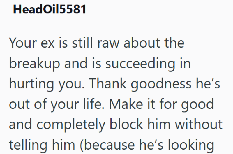 HeadOil5581 Your ex is still raw about the breakup and is succeeding in hurting you. Thank goodness he's out of your life. Make it for good and completely block him without telling him (because he's looking