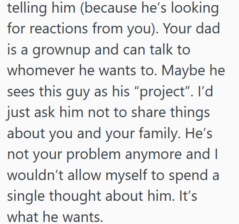 telling him (because he's looking for reactions from you). Your dad is a grownup and can talk to whomever he wants to. Maybe he sees this guy as his "project". I'd just ask him not to share things about you and your family. He's not your problem anymore and I wouldn't allow myself to spend a single thought about him. It's what he wants.