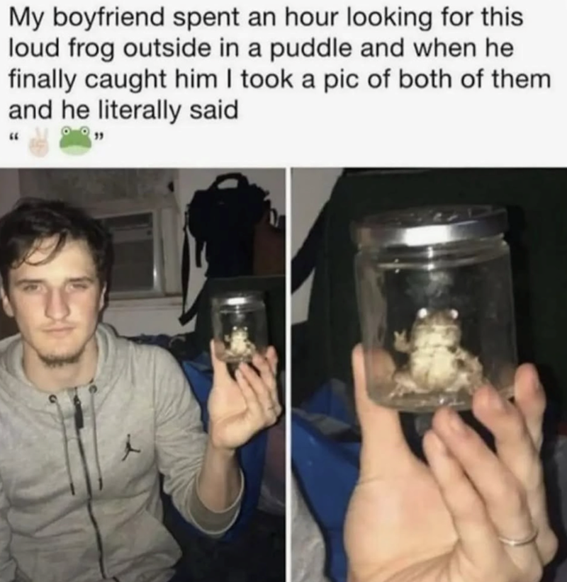 My boyfriend spent an hour looking for this loud frog outside in a puddle and when he finally caught him I took a pic of both of them and he literally said