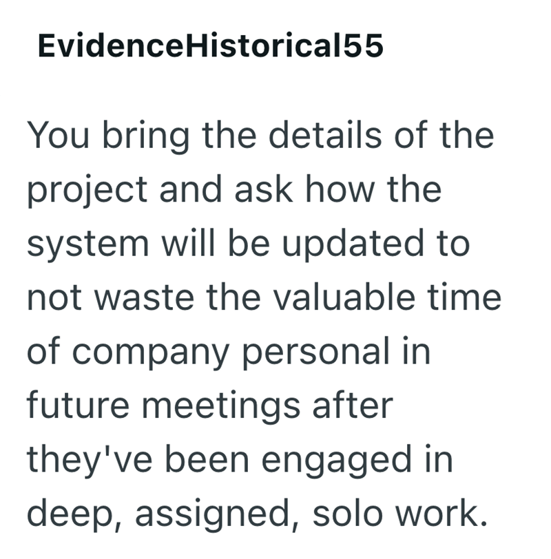 Evidence Historical55 You bring the details of the project and ask how the system will be updated to not waste the valuable time of company personal in future meetings after they've been engaged in deep, assigned, solo work.